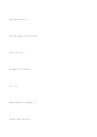 Ibig bang sabihin...
Ako ang gumawa ng first move?
Don't tell me...
Na-rape ko si Timothy?
0_____0;
N-Na-rape ko si Timothy....?
K-Kung totoo nga yon...
 