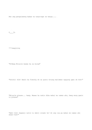 Ako ang pangalawang babae na nang-rape sa kanya....
0____0;
***imagining
"H-Hwag Miracle maawa ka sa bulag"
"Hihihi! Hik! Bakit ba Timothy eh sa gusto kitang matikman ngayong gabi eh Hik!"
"Miracle please... hwag. Maawa ka sakin diba mahal mo naman ako, hwag mong gawin
to please"
"Heh! Hik! Gagawin natin to dahil sinabi ko! At ang isa pa mahal mo naman ako
diba? Hik!"
 