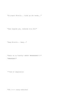 "Oo p-pero Miracle... hindi pa ako handa..."
"Pwes maganda yan, ihahanda kita Hik!"
"Hwag Miracle... Hwag..."
"Sakin ka na Timothy! SAKIN! WAHAHAHAHA!!!!"
"HWAAAAAAG!"
***end of imagination
"0TL <---- taong nakaluhod
 