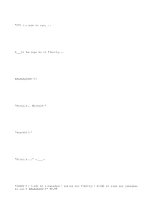 "OTL ni-rape ko sya....
@___@; Na-rape ko si Timothy...
WAAAAAAHHHH!!!
"Miracle.. Miracle!"
"Waaahhh!!"
"Miracle..." -____-
"SORRY!!! Hindi ko sinasadya!! Lasing ako Timothy!! Hindi ko alam ang ginagawa
ko nun!! WAAAAAHHH!!" TT.TT
 