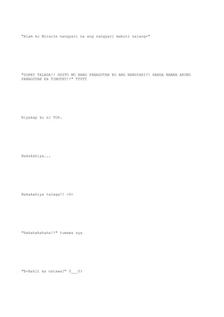 "Alam ko Miracle nangyari na ang nangyari mabuti nalang-"
"SORRY TALAGA!! GUSTO MO BANG PANAGUTAN KO ANG NANGYARI?! HANDA NAMAN AKONG
PANAGUTAN KA TIMOTHY!!" TT0TT
Niyakap ko si TOP.
Nakakahiya...
Nakakahiya talaga!! >0<
"Hahahahahaha!!" tumawa sya
"B-Bakit ka natawa?" 0___0?
 