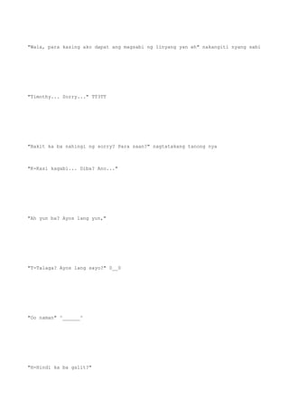 "Wala, para kasing ako dapat ang magsabi ng linyang yan eh" nakangiti nyang sabi
"Timothy... Sorry..." TT3TT
"Bakit ka ba nahingi ng sorry? Para saan?" nagtatakang tanong nya
"K-Kasi kagabi... Diba? Ano..."
"Ah yun ba? Ayos lang yun,"
"T-Talaga? Ayos lang sayo?" 0__0
"Oo naman" ^______^
"H-Hindi ka ba galit?"
 