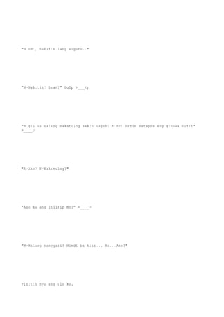 "Hindi, nabitin lang siguro.."
"N-Nabitin? Saan?" Gulp >___<;
"Bigla ka nalang nakatulog sakin kagabi hindi natin natapos ang ginawa natin"
>____>
"A-Ako? N-Nakatulog?"
"Ano ba ang iniisip mo?" =____=
"W-Walang nangyari? Hindi ba kita... Na...Ano?"
Pinitik nya ang ulo ko.
 