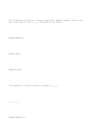 "Ano ba Miracle, ano ba ang iniisip mo dyan? Wala. Walang nangyari, muntik lang
pero hindi natuloy. Tss" >_____> "Tinulugan mo ako bigla"
WALANG NANGYARI?
MUNTIK LANG?
NAKATULOG AKO?
"You passed out, lasing na lasing ka kagabi" -______-
^_________^
WALANG NANGYARI!!!
 
