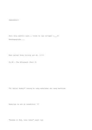 YAHOOOOOO!!
Pero ibig sabihin nyan... hindi ko sya na-rape? o___0?
Nakakapagtaka....
Kasi palagi kong iniisip yun eh. >///<
Ch.08 - The Aftermath (Part 2)
"Si Saviel Hubby?" tanong ko nang makalabas ako nang bathroom
Nakaligo na ako at nakabihis! ^0^
"Kasama ni Red, nasa labas" sagot nya
 