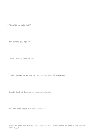 "Bumalik na sila Red?"
"Oo kanina pa, mga 6"
"Hala! Ano'ng oras na ba?"
"10am, halika na sa kusina kumain ka na muna ng breakfast"
Bumaba kami ni Timothy at pumunta sa kusina.
"Si Ami nasa labas din ba?" tanong ko
Hindi ko kasi sya makita. Nakakapagtaka kasi kapag hindi ko makita ang babeng
yun. =___=
 