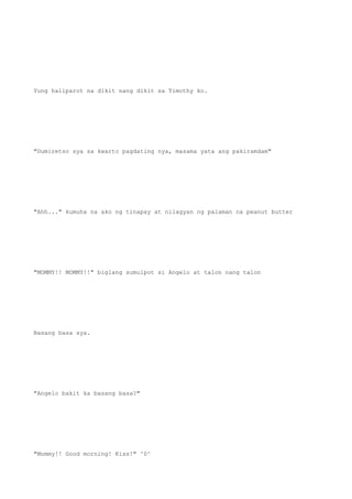 Yung haliparot na dikit nang dikit sa Timothy ko.
"Dumiretso sya sa kwarto pagdating nya, masama yata ang pakiramdam"
"Ahh..." kumuha na ako ng tinapay at nilagyan ng palaman na peanut butter
"MOMMY!! MOMMY!!" biglang sumulpot si Angelo at talon nang talon
Basang basa sya.
"Angelo bakit ka basang basa?"
"Mommy!! Good morning! Kiss!" ^0^
 