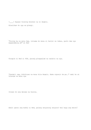 =____= Ayaaan kissing monster na si Angelo.
Hinalikan ko sya sa pisngi.
"Gising ka na pala Sam, isinama ko muna si Saviel sa labas, gusto daw nya
magswimming eh" si Red
Tinapik ni Red si TOP, parang pinapaalam na nandito na sya.
"Sandali nga, bibihisan na muna kita Angelo. Baka sipunin ka pa.." sabi ko at
kinarga na muna sya
Iniwan ko ang dalawa sa kusina.
Bakit ganon ang mukha ni Red, parang seryosong seryoso? Ano kaya ang meron?
 