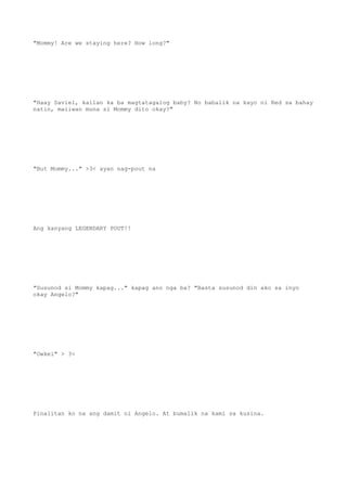 "Mommy! Are we staying here? How long?"
"Haay Saviel, kailan ka ba magtatagalog baby? No babalik na kayo ni Red sa bahay
natin, maiiwan muna si Mommy dito okay?"
"But Mommy..." >3< ayan nag-pout na
Ang kanyang LEGENDARY POUT!!
"Susunod si Mommy kapag..." kapag ano nga ba? "Basta susunod din ako sa inyo
okay Angelo?"
"Owkei" > 3<
Pinalitan ko na ang damit ni Angelo. At bumalik na kami sa kusina.
 
