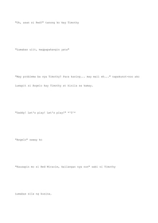 "Oh, asan si Red?" tanong ko kay Timothy
"Lumabas ulit, magpapahangin yata"
"May problema ba sya Timothy? Para kasing... may mali eh..." napakunot-noo ako
Lumapit si Angelo kay Timothy at hinila sa kamay.
"Daddy! Let's play! Let's play!" *^0^*
"Angelo" saway ko
"Kausapin mo si Red Miracle, kailangan nya non" sabi ni Timothy
Lumabas sila ng kusina.
 