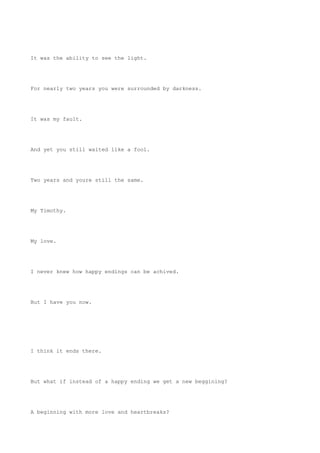 It was the ability to see the light.
For nearly two years you were surrounded by darkness.
It was my fault.
And yet you still waited like a fool.
Two years and youre still the same.
My Timothy.
My love.
I never knew how happy endings can be achived.
But I have you now.
I think it ends there.
But what if instead of a happy ending we get a new beggining?
A beginning with more love and heartbreaks?
 
