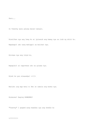 Pero...
Si Timothy wala yatang balak tumigil.
Hinalikan nya ang leeg ko at ipinasok ang kamay nya sa loob ng shirt ko.
Napakapit ako nang mahigpit sa balikat nya.
Hinimas nya ang likod ko.
Napapikit at napa-moan ako sa ginawa nya.
Hindi ko yun sinasadya! >///<
Nanlaki ang mga mata ni Ami at namula ang mukha nya.
Hormones! Raging HORMONES!
"Timothy" I gasped nang hawakan nya ang dibdib ko
>////////<
 