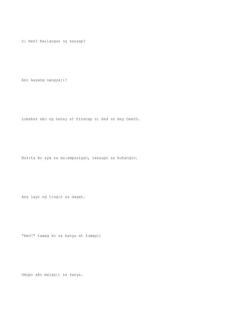 Si Red? Kailangan ng kausap?
Ano kayang nangyari?
Lumabas ako ng bahay at hinanap si Red sa may beach.
Nakita ko sya sa dalampasigan, nakaupo sa buhangin.
Ang layo ng tingin sa dagat.
"Red!" tawag ko sa kanya at lumapit
Umupo ako malapit sa kanya.
 