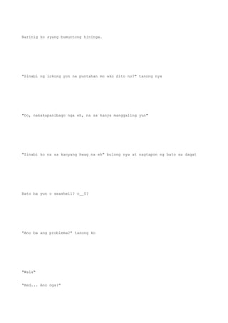 Narinig ko syang bumuntong hininga.
"Sinabi ng lokong yon na puntahan mo ako dito no?" tanong nya
"Oo, nakakapanibago nga eh, na sa kanya manggaling yun"
"Sinabi ko na sa kanyang hwag na eh" bulong nya at nagtapon ng bato sa dagat
Bato ba yun o seashell? o__0?
"Ano ba ang problema?" tanong ko
"Wala"
"Red... Ano nga?"
 