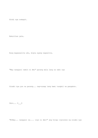 Hindi sya sumagot.
Nakulitan yata.
Nung magsasalita ako, bigla syang nagsalita.
"May nangyari samin ni Ami" parang wala lang na sabi nya
Sinabi nya yun na parang... nag-uusap lang kami tungkol sa pangahon.
Pero... 0___0
"M-May... nangyari sa.... inyo ni Ami?" ang hirap i-process ng sinabi nya
 