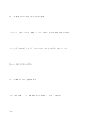 "Oo, shit!" binato nya ulit yung dagat
"P-Pero.." umiling ako "Bakit? Pano? Hindi mo nga sya gusto diba?"
"Nangyari nalang bigla eh" naihilamos nya ang palad nya sa inis
Huminga sya nang malalim.
Nasa state of shock parin ako.
"Ang sabi nya.. Hindi na daw sya virgin... pero.. Shit!"
"Ano?"
 