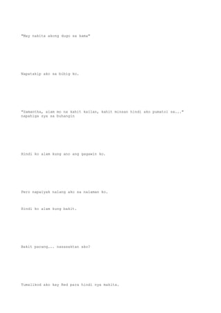 "May nakita akong dugo sa kama"
Napatakip ako sa bibig ko.
"Samantha, alam mo na kahit kailan, kahit minsan hindi ako pumatol sa..."
napahiga sya sa buhangin
Hindi ko alam kung ano ang gagawin ko.
Pero napaiyak nalang ako sa nalaman ko.
Hindi ko alam kung bakit.
Bakit parang... nasasaktan ako?
Tumalikod ako kay Red para hindi nya makita.
 