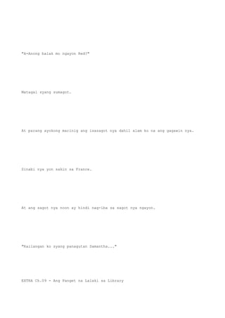 "A-Anong balak mo ngayon Red?"
Matagal syang sumagot.
At parang ayokong marinig ang isasagot nya dahil alam ko na ang gagawin nya.
Sinabi nya yon sakin sa France.
At ang sagot nya noon ay hindi nag-iba sa sagot nya ngayon.
"Kailangan ko syang panagutan Samantha..."
EXTRA Ch.09 - Ang Panget na Lalaki sa Library
 
