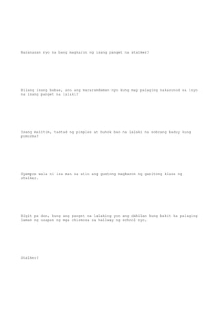 Naranasan nyo na bang magkaron ng isang panget na stalker?
Bilang isang babae, ano ang mararamdaman nyo kung may palaging nakasunod sa inyo
na isang panget na lalaki?
Isang maiitim, tadtad ng pimples at buhok bao na lalaki na sobrang baduy kung
pumorma?
Syempre wala ni isa man sa atin ang gustong magkaron ng ganitong klase ng
stalker.
Higit pa don, kung ang panget na lalaking yon ang dahilan kung bakit ka palaging
laman ng usapan ng mga chismosa sa hallway ng school nyo.
Stalker?
 
