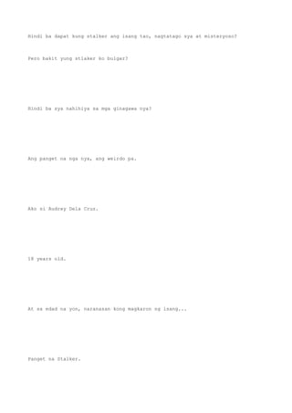 Hindi ba dapat kung stalker ang isang tao, nagtatago sya at misteryoso?
Pero bakit yung stlaker ko bulgar?
Hindi ba sya nahihiya sa mga ginagawa nya?
Ang panget na nga nya, ang weirdo pa.
Ako si Audrey Dela Cruz.
18 years old.
At sa edad na yon, naranasan kong magkaron ng isang...
Panget na Stalker.
 