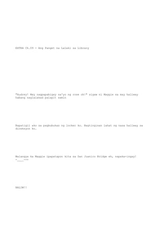 EXTRA Ch.09 - Ang Panget na Lalaki sa Library
"Audrey! May nagpapabigay sa'yo ng rose oh!" sigaw ni Maggie sa may hallway
habang naglalakad palapit samin
Napatigil ako sa pagbubukas ng locker ko. Nagtinginan lahat ng nasa hallway sa
direksyon ko.
Walangya ka Maggie ipapatapon kita sa San Juanico Bridge eh, napaka-ingay!
-____-++
BALIW!!
 