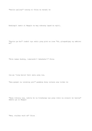 "Kanino galing?" tanong ni China na katabi ko
Nakalapit samin si Maggie na may sobrang lapad na ngiti.
"Kanino pa ba?" inabot nya sakin yung pink na rose "Oh, pinapabigay ng admirer
mo"
"Nice naman Audrey, lumalandi!! Hahahaha!!" China
Isa pa 'tong baliw! Buti wala yung isa.
"Ang panget na lalaking yon!" padabog kong isinara ang locker ko
"Nasa library sya, nakita ko na hinahanap nya yung libro na sinauli mo kanina"
kwento pa ni Maggie
"Wow, stalker much ah" China
 