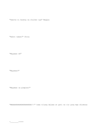 "Swerte ni Audrey sa stalker nya" Maggie
"Bakit naman?" China
"Mayaman eh"
"Mayaman?"
"Mayaman sa pimples!"
"WAAAAHAHAHAHAHAHAHAHA!!!" tawa nilang dalawa at pati na rin yung mga chismosa
-________-++++
 