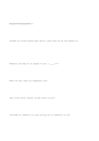 WAAAAAPPPPPAAAAAAAKKK!!!
Sinapak ko silang dalawa bago umalis. Baka kung ano pa ang magawa ko.
Kumukulo ang dugo ko sa panget na yon. -_____-+++
Bakit ba kasi sakin pa nagkagusto yon?
Lagi tuloy akong inaasar ng mga baliw na yon?!
Sinusumpa ko ibabalik ko yung tatlong yon sa Samantha na yon!
 