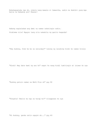 Nakakapagtaka nga eh, simula nang mawala si Samantha, sakin na dumikit yung mga
baliw na babaeng yon! Kaasar!
Habang naglalakad ang dami na naman nakatingin sakin.
Problema nila? Ngayon lang sila nakakita ng ganito kaganda?
"Hey Audrey, free ka ba sa saturday?" tanong ng lalaking hindi ko naman kilala
"Hindi! May date kami ng aso ko" sagot ko nang hindi tumitingin at iniwan ko sya
"Audrey paturo naman sa Math Plus oh" guy #2
"Punyeta! Umalis ka nga sa harap ko!" nilagpasan ko sya
"Hi Audrey, ganda natin ngayon ah..." guy #3
 