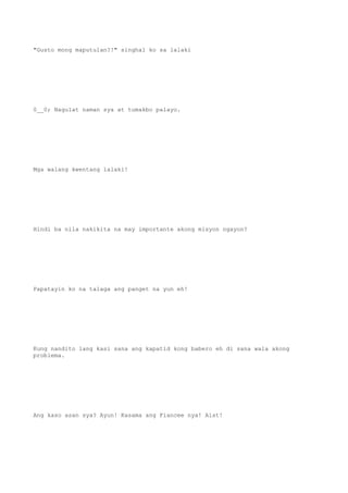 "Gusto mong maputulan?!" singhal ko sa lalaki
0__0; Nagulat naman sya at tumakbo palayo.
Mga walang kwentang lalaki!
Hindi ba nila nakikita na may importante akong misyon ngayon?
Papatayin ko na talaga ang panget na yun eh!
Kung nandito lang kasi sana ang kapatid kong babero eh di sana wala akong
problema.
Ang kaso asan sya? Ayun! Kasama ang Fiancee nya! Aist!
 