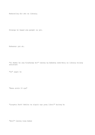 Nakarating din ako sa library.
Hinanap ko kagad ang panget na yon.
Kakaasar yon ah.
"Si Romeo ba ang hinahanap mo?" tanong ng babaeng naka-duty sa library bilang
assistant
"Oo" sagot ko
"Nasa aisle 15 sya"
"Lunyeta Park! Nakita na siguro nya yung libro!" bulong ko
"Ano?" tanong nung babae
 