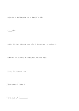Naglakad na ako papunta dun sa panget na yun.
-_____-+++
Nakita ko sya, talagang nasa dulo ng library pa sya tumambay.
Naka-upo sya sa sahig at nakasandal sa book shelf.
Sinipa ko yung paa nya.
"Hoy panget!" tawag ko
"H-Hi Audrey" ^__________^
 
