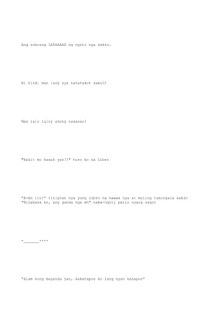 Ang sobrang LAPAAAAD ng ngiti nya sakin.
Ni hindi man lang sya natatakot sakin!
Mas lalo tuloy akong naaasar!
"Bakit mo hawak yan?!" turo ko sa libro
"A-Ah ito?" tinignan nya yung libro na hawak nya at muling tumingala sakin
"Binabasa ko, ang ganda nga eh" naka-ngiti parin nyang sagot
-_______-+++
"Alam kong maganda yan, kakatapos ko lang nyan kahapon"
 