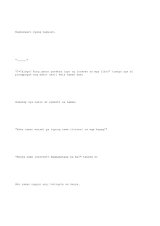 Nagkunwari syang nagulat.
=______=
"T-Talaga? Kung ganon parehas tayo ng interes sa mga libro" tumayo sya at
pinagpagan ang damit kahit wala naman dumi
Humarap sya sakin at ngumiti na naman.
"Baka naman marami pa tayong same interest sa mga bagay?"
"Anong same interest? Nagpapatawa ka ba?" tanong ko
Ako naman ngayon ang tumingala sa kanya.
 