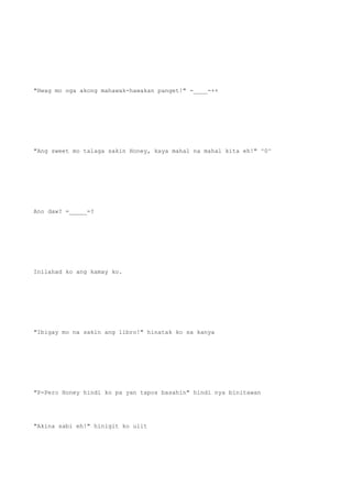 "Hwag mo nga akong mahawak-hawakan panget!" -____-++
"Ang sweet mo talaga sakin Honey, kaya mahal na mahal kita eh!" ^0^
Ano daw? =_____=?
Inilahad ko ang kamay ko.
"Ibigay mo na sakin ang libro!" hinatak ko sa kanya
"P-Pero Honey hindi ko pa yan tapos basahin" hindi nya binitawan
"Akina sabi eh!" hinigit ko ulit
 