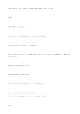 "May sakit ka Ami? Pwede ka naman mag-leave" sabi ni TOP
HALA!
GOOD IDEA yan Hubby. ^^
Or better yet, pagbakasyunin mo na sya FOREVER!!
Nagulat si Ami sa sinabi ni Timothy.
"O-Okay lang po ako Sir. Maghahanda na po ako ng lunch, excuse me" at mabilis
syang nawala
Umupo na ako sa tabi ni TOP.
Parang na-guilty naman ako.
Halata naman na may gusto sya kay Timothy eh.
Pero ayokong ipamigay ang mahal ko.
Mas maganda kung sya na mismo ang kusang aalis.
Sigh.
 