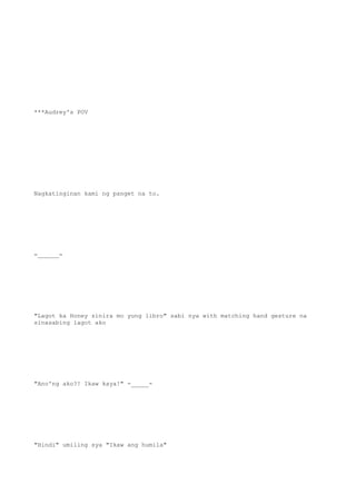 ***Audrey's POV
Nagkatinginan kami ng panget na to.
=______=
"Lagot ka Honey sinira mo yung libro" sabi nya with matching hand gesture na
sinasabing lagot ako
"Ano'ng ako?! Ikaw kaya!" -_____-
"Hindi" umiling sya "Ikaw ang humila"
 