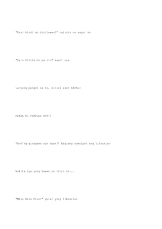"Kasi hindi mo binitawan!" naiinis na sagot ko
"Pero hinila mo pa rin" sagot nya
Lanyang panget na to, sinisi ako! KAPAL!
KAPAL NG PIMPLES NYA!!
"Ano'ng ginagawa nyo dyan?" biglang sumulpot ang Librarian
Nakita nya yung hawak na libro ni...
"Miss Dela Cruz!" gulat yung librarian
 