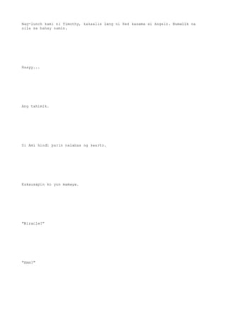 Nag-lunch kami ni Timothy, kakaalis lang ni Red kasama si Angelo. Bumalik na
sila sa bahay namin.
Haayy...
Ang tahimik.
Si Ami hindi parin nalabas ng kwarto.
Kakausapin ko yun mamaya.
"Miracle?"
"Hmm?"
 