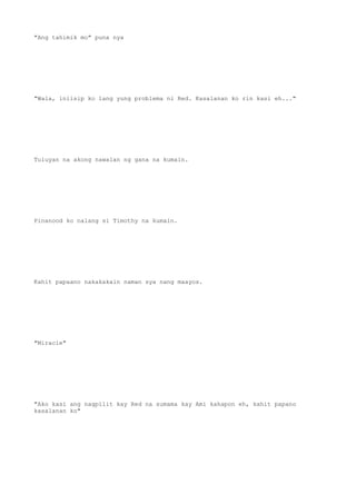 "Ang tahimik mo" puna nya
"Wala, iniisip ko lang yung problema ni Red. Kasalanan ko rin kasi eh..."
Tuluyan na akong nawalan ng gana na kumain.
Pinanood ko nalang si Timothy na kumain.
Kahit papaano nakakakain naman sya nang maayos.
"Miracle"
"Ako kasi ang nagpilit kay Red na sumama kay Ami kahapon eh, kahit papano
kasalanan ko"
 
