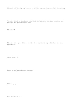 Binagsak ni Timothy ang kutsara at tinidor nya sa pinggan, akala ko nabasag.
"Miracle hindi mo kasalanan yon. Hindi mo kasalanan na isang manwhore ang
kaibigan ko" prangka nyang sabi
"Timothy!"
"Ginusto nila yon. Matanda na sila kaya hayaan nalang natin kung ano ang
mangyayari"
"Pero kasi..."
"Hwag mo nalang masyadong isipin"
Haay.. (_ _)
Pero kasalanan ko...
 