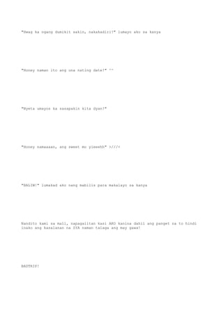 "Hwag ka ngang dumikit sakin, nakakadiri!" lumayo ako sa kanya
"Honey naman ito ang una nating date!" ^^
"Nyeta umayos ka sasapakin kita dyan!"
"Honey namaaaan, ang sweet mo yieeehh" >///<
"BALIW!" lumakad ako nang mabilis para makalayo sa kanya
Nandito kami sa mall, napagalitan kasi AKO kanina dahil ang panget na to hindi
inako ang kasalanan na SYA naman talaga ang may gawa!
BADTRIP!
 