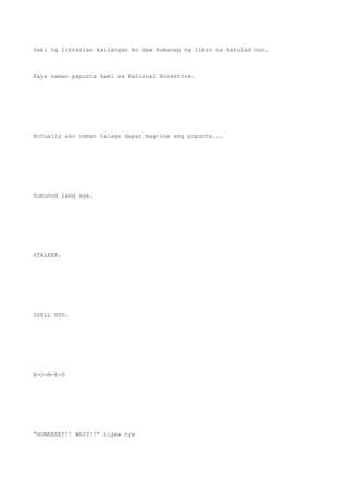 Sabi ng librarian kailangan ko daw humanap ng libro na katulad non.
Kaya naman papunta kami sa National Bookstore.
Actually ako naman talaga dapat mag-isa ang pupunta...
Sumunod lang sya.
STALKER.
SPELL NYO.
R-O-M-E-O
"HONEEEEY!! WAIT!!" sigaw nya
 
