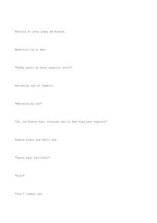 Narinig ko yung ingay sa kusina.
Magluluto na si Ami.
"Hubby gusto mo bang ipagluto kita?"
Natigilan sya at ngumiti.
"Marunong ka na?"
"Oo. Sa France kasi tinuruan ako ni Red kung pano magluto"
Nawala bigla ang ngiti nya.
"Ganon kayo ka-close?"
"Huh?"
"Tss." tumayo sya
 