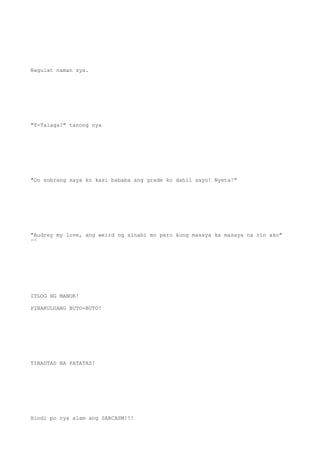 Nagulat naman sya.
"T-Talaga?" tanong nya
"Oo sobrang saya ko kasi bababa ang grade ko dahil sayo! Nyeta!"
"Audrey my love, ang weird ng sinabi mo pero kung masaya ka masaya na rin ako"
^^
ITLOG NG MANOK!
PINAKULUANG BUTO-BUTO!
TINADTAD NA PATATAS!
Hindi po nya alam ang SARCASM!!!
 
