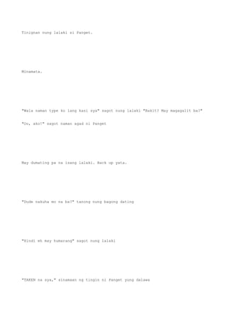 Tinignan nung lalaki si Panget.
Minamata.
"Wala naman type ko lang kasi sya" sagot nung lalaki "Bakit? May magagalit ba?"
"Oo, ako!" sagot naman agad ni Panget
May dumating pa na isang lalaki. Back up yata.
"Dude nakuha mo na ba?" tanong nung bagong dating
"Hindi eh may humarang" sagot nung lalaki
"TAKEN na sya," sinamaan ng tingin ni Panget yung dalawa
 