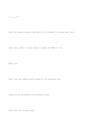 =________="
Hindi ko nalang pinansin, mas mabuti pa na hanapin ko nalang yung libro.
Ayoko dito, gusto ko nang lumayo sa panget na Romeo na 'to.
Malas sya.
Kahit saan ako pumunta basta kasama ko sya minamalas ako.
Iniwan ko na sya kasama yung dalawang lalaki.
Busy yata sila sa pag-uusap.
 