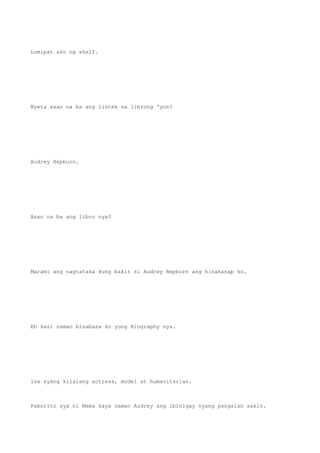 Lumipat ako ng shelf.
Nyeta asan na ba ang lintek na librong 'yon?
Audrey Hepburn.
Asan na ba ang libro nya?
Marami ang nagtataka kung bakit si Audrey Hepburn ang hinahanap ko.
Eh kasi naman binabasa ko yung Biography nya.
Isa syang kilalang actress, model at humanitarian.
Paborito sya ni Mama kaya naman Audrey ang ibinigay nyang pangalan sakin.
 