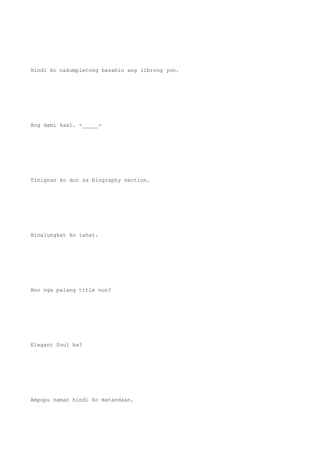 Hindi ko nakumpletong basahin ang librong yon.
Ang dami kasi. -_____-
Tinignan ko dun sa Biography section.
Hinalungkat ko lahat.
Ano nga palang title nun?
Elegant Soul ba?
Ampupu naman hindi ko matandaan.
 
