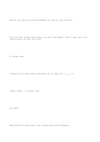 Nagulat ako nang may biglang dumampot sa librong nasa harap ko.
"Ito oh," may kinuha syang libro, yun pala 'An Elegant Spirit' pala ang title
"Honey umalis na tayo dito dali"
Si Panget pala.
"Tawagin mo pa akong Honey paduduguin ko na nguso mo" -______-++
"Honey naman..." nag-pout sya
Ay tokwa!
Nang makita ko syang gawin yon, parang gusto kong magkasala.
 